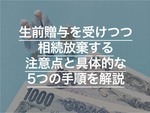 生前贈与を受けつつ相続放棄する注意点と具体的な5つの手順を解説