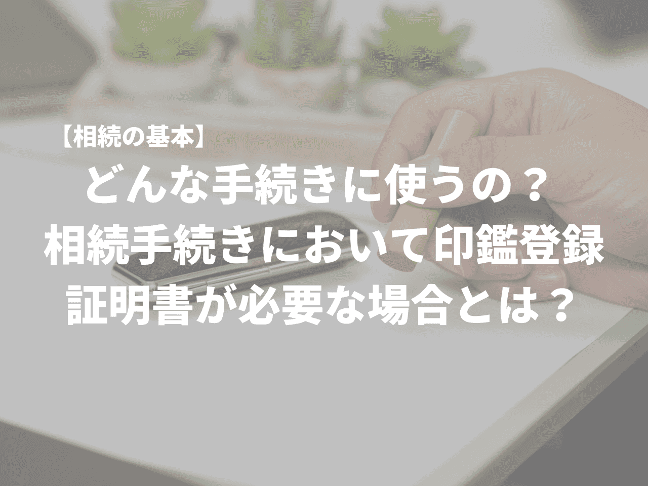 相続の基本】どんな手続きに使うの？ 相続手続きにおいて印鑑登録証明書が必要な場合とは？