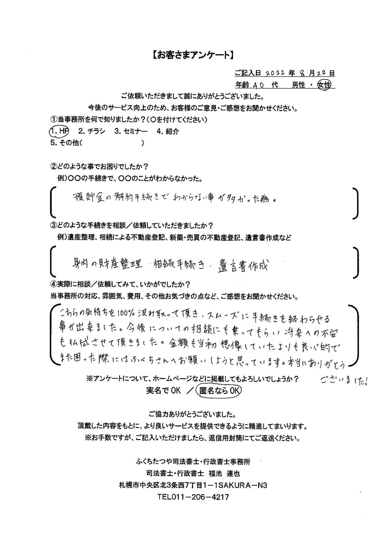 2022年8月22日 預貯金の解約手続きでわからない事が多かった為。 身内の財産整理　・相続手続き　・遺言書作成 こちらの気持ちを100%汲み取って頂き、スムーズに手続きを終わらせる事が出来ました。今後についての相談にも乗ってもらい将来への不安も払拭させて頂きました。金額も当初想像していたよりも良心的でまた困った際にはふくちさんへお願いしようと思っています。本当にありがとうございました。