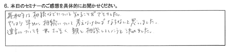 基本的な相続などについて知ることが出来ました。 やはり早めに相続について考えなければならないと思いました。 遺言についてさっそく親と相談していこうと決めました。