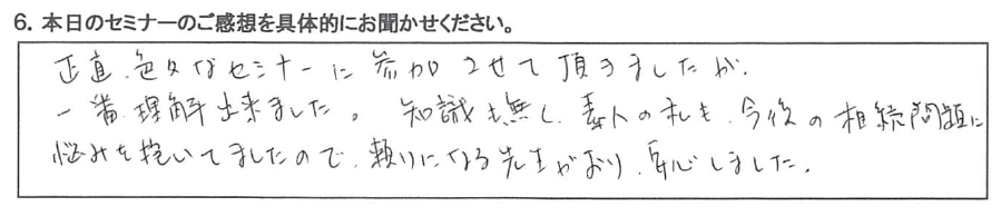 正直、色々なセミナーに参加させて頂きましたが、一番理解出来ました。 知識も無く、素人の私も、今後の相続問題に悩みを抱いていましたので、 頼りになる先生がおり安心しました。