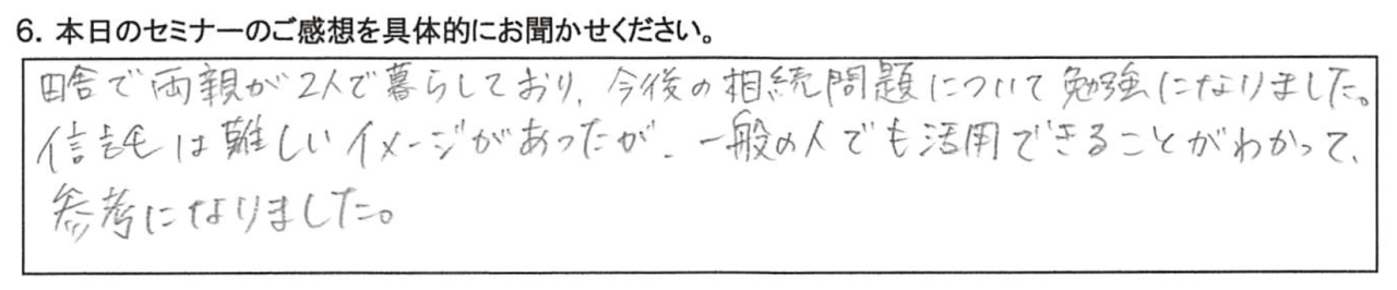 田舎で両親が２人で暮らしており、今後の相続問題について勉強になりました。 信託は難しいイメージがあったが、 一般の人でも活用できることがわかって参考になりました。