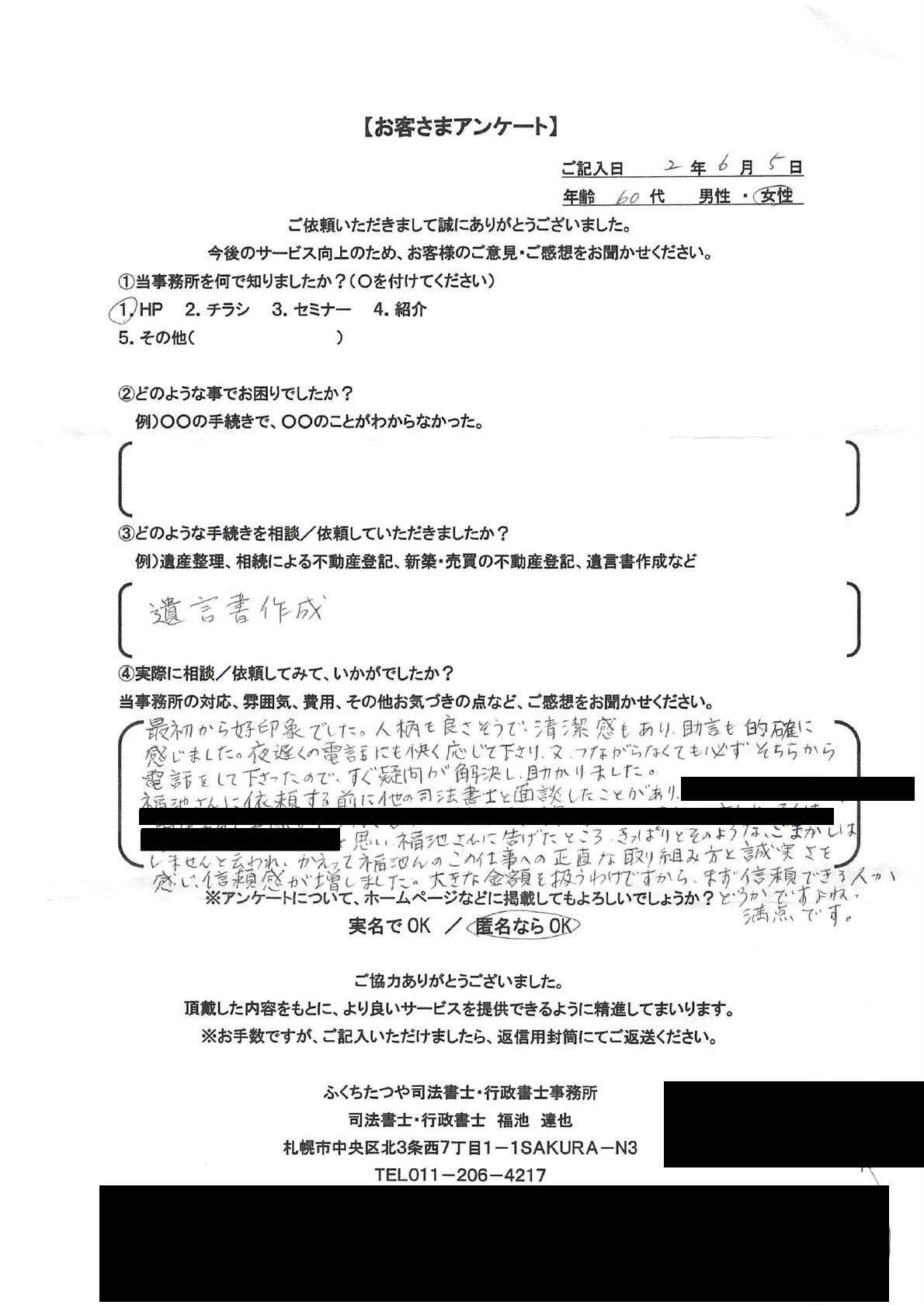 2020年6月5日 遺言書作成 最初から好印象でした。人柄も良さそうで、清潔感もあり、助言も的確に感じました。夜遅くの電話にも快く応じて下さり、又、つながらなくても必ずそちらから電話をして下さったので、すぐに疑問が解決し、助かりました。 福池さんに依頼する目に他の司法書士と面談したことがあり、「黒消し」と思い福池さんに告げたところ、きっぱりとそのようなごまかしはしませんと言われ、かえって福池さんのこの仕事への正直な取り組み方と誠実さを感じ、信頼感が増しました。大きな金額を扱うわけですから、まず信頼できる人かどうかですよね。満点です。 ※一部個人情報保護の観点から黒消し処理をしております。