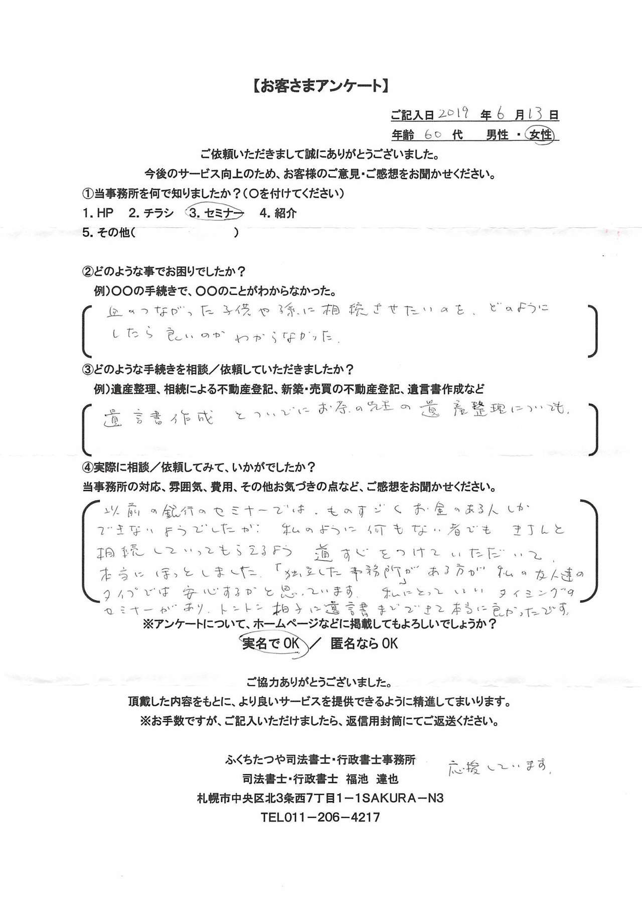 2019年6月13日以前の銀行のセミナーでは、ものすごくお金のある人しかできないようでしたが、私のように何もない者でも基地と相続してもらえるよう道すじをつけていただいて、本当にほっとしました。「独立した事務所」がある方が私の友人達のタイプでは安心するかと思っています。私にとっていいタイミングのセミナーがあり、トントン拍子に遺言書までできて本当に良かったです。応援しています。