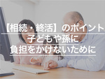 相続・終活のポイントとは？子どもや孫に負担をかけない方法も解説