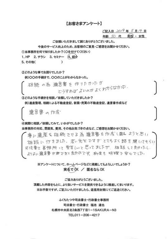 2019年5月14日妻に遺産を相続させる為、遺言書を作成しようと思い相談に行きました。 若い先生ですがとてもよく話を聞いてもらい、司法書士事務所って堅苦しいと思ってましたが、相談して良かったし、よりよい遺言書ができて良かったです。 料金も明確で安心でした。