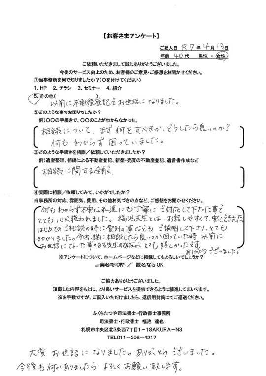 2025年4月13日 相続について、まず何をすべきか、どうしたら良いのか? 何もわからず困っていました。 相続に関する全般 何もわからず不安な私達にも丁寧にご対応して下さった事でとても心が救われました。福池先生とは、お話しやすくて、安心できました。 はじめてのご相談の時に費用の事などもご説明して下さり、とても助かりました。今回、誰に相談したら良いのか困っていた時、以前にお世話になった事のある先生の存在がとても嬉しかったです。 ありがとうございました。