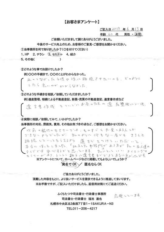 2019年6月13日以前の銀行のセミナーでは、ものすごくお金のある人しかできないようでしたが、私のように何もない者でも基地と相続してもらえるよう道すじをつけていただいて、本当にほっとしました。「独立した事務所」がある方が私の友人達のタイプでは安心するかと思っています。私にとっていいタイミングのセミナーがあり、トントン拍子に遺言書までできて本当に良かったです。応援しています。